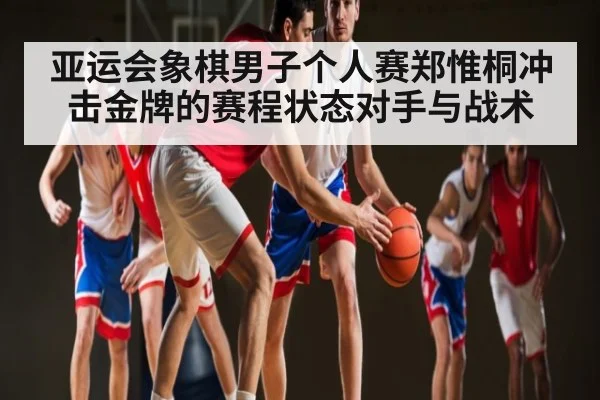 亚运会象棋男子个人赛郑惟桐冲击金牌的赛程状态对手与战术